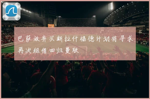 巴萨放弃买断拉什福德计划将寻求再次租借回归曼联