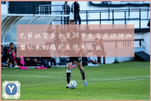巴萨祝贺奥尔莫28岁生日庆祝他加盟以来的精彩表现与成就