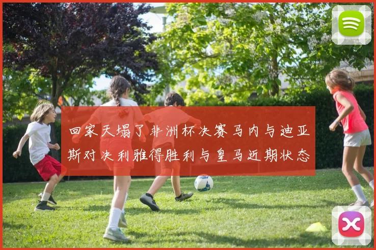 回家天塌了非洲杯决赛马内与迪亚斯对决利雅得胜利与皇马近期状态堪忧