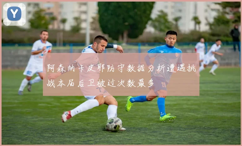 阿森纳卡皮耶防守数据分析遭遇挑战本届后卫被过次数最多