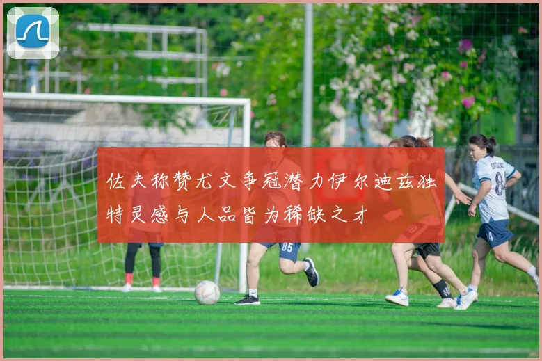 佐夫称赞尤文争冠潜力伊尔迪兹独特灵感与人品皆为稀缺之才