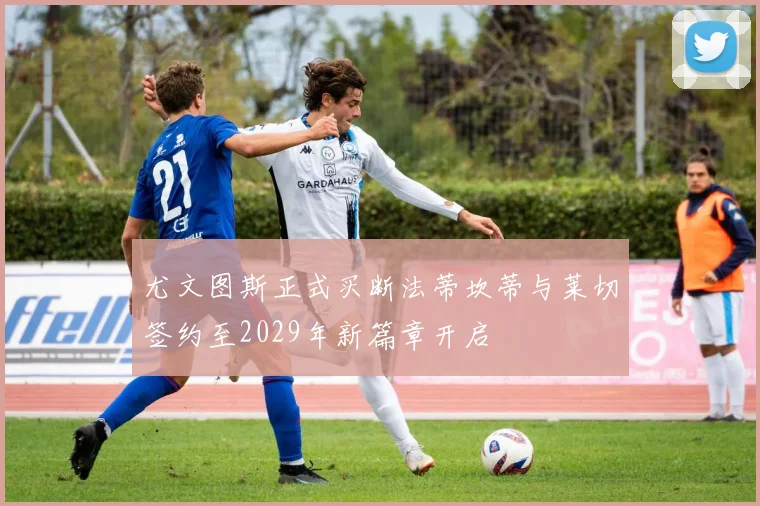 尤文图斯正式买断法蒂坎蒂与莱切签约至2029年新篇章开启