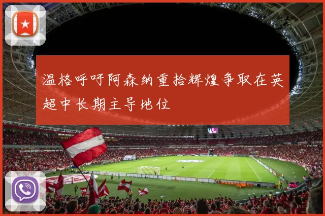 温格呼吁阿森纳重拾辉煌争取在英超中长期主导地位