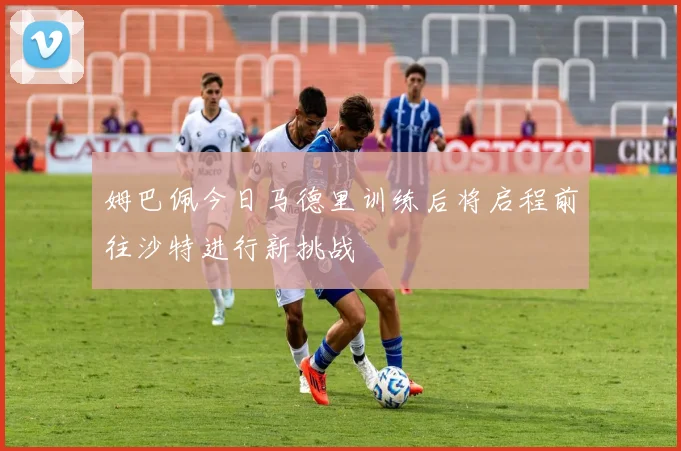 姆巴佩今日马德里训练后将启程前往沙特进行新挑战