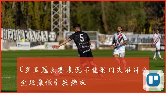 C罗亚冠决赛表现不佳射门失准评分全场最低引发热议