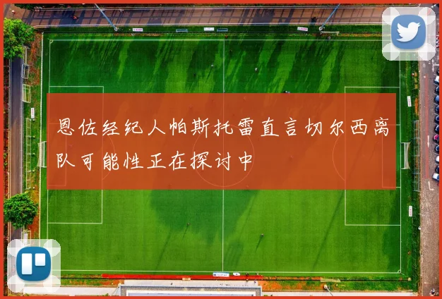 恩佐经纪人帕斯托雷直言切尔西离队可能性正在探讨中