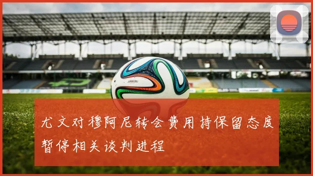 尤文对穆阿尼转会费用持保留态度暂停相关谈判进程